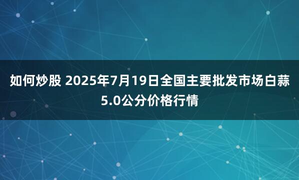 如何炒股 2025年7月19日全国主要批发市场白蒜5.0公分价格行情