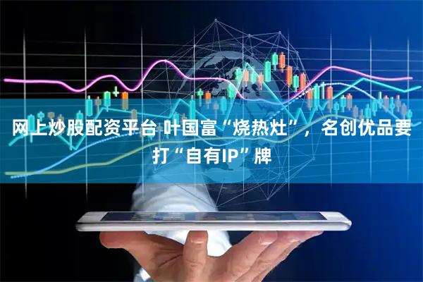 网上炒股配资平台 叶国富“烧热灶”，名创优品要打“自有IP”牌