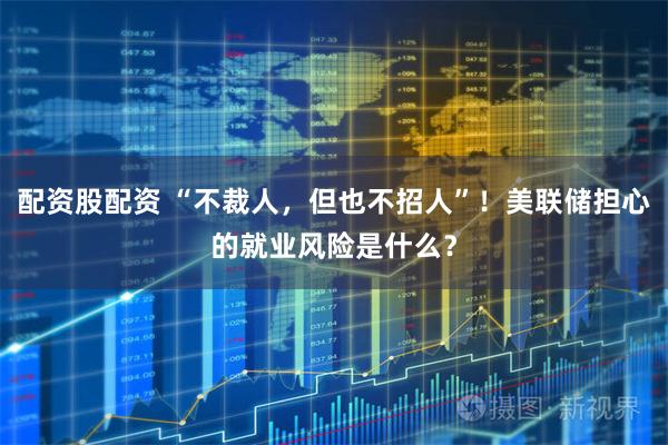 配资股配资 “不裁人，但也不招人”！美联储担心的就业风险是什么？