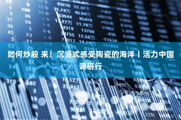 如何炒股 来！沉浸式感受陶瓷的海洋丨活力中国调研行