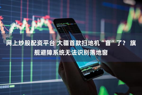 网上炒股配资平台 大疆首款扫地机“盲”了？ 旗舰避障系统无法识别落地窗