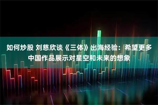 如何炒股 刘慈欣谈《三体》出海经验：希望更多中国作品展示对星空和未来的想象