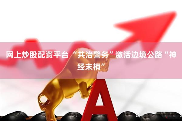 网上炒股配资平台 “共治警务”激活边境公路“神经末梢”