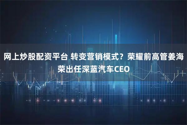 网上炒股配资平台 转变营销模式？荣耀前高管姜海荣出任深蓝汽车CEO