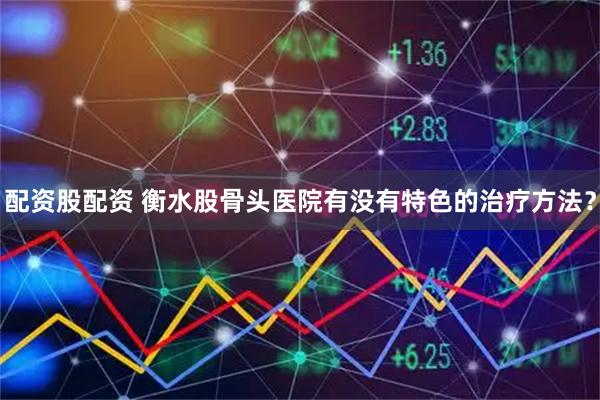 配资股配资 衡水股骨头医院有没有特色的治疗方法？