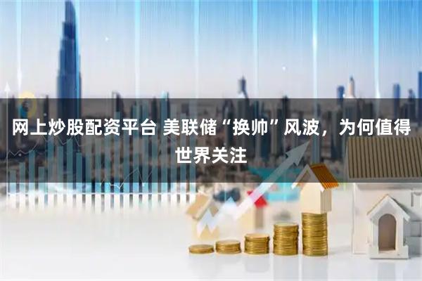 网上炒股配资平台 美联储“换帅”风波，为何值得世界关注