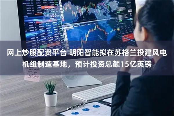 网上炒股配资平台 明阳智能拟在苏格兰投建风电机组制造基地，预计投资总额15亿英镑