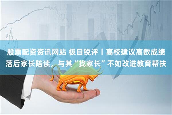 股票配资资讯网站 极目锐评丨高校建议高数成绩落后家长陪读，与其“找家长”不如改进教育帮扶