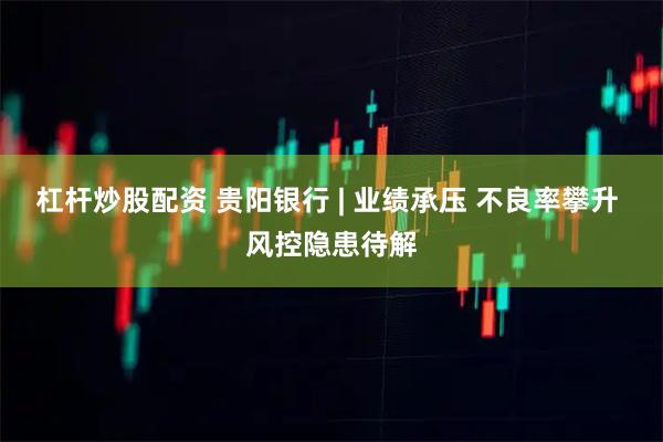 杠杆炒股配资 贵阳银行 | 业绩承压 不良率攀升 风控隐患待解