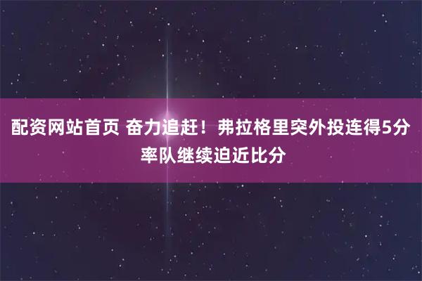 配资网站首页 奋力追赶！弗拉格里突外投连得5分 率队继续迫近比分