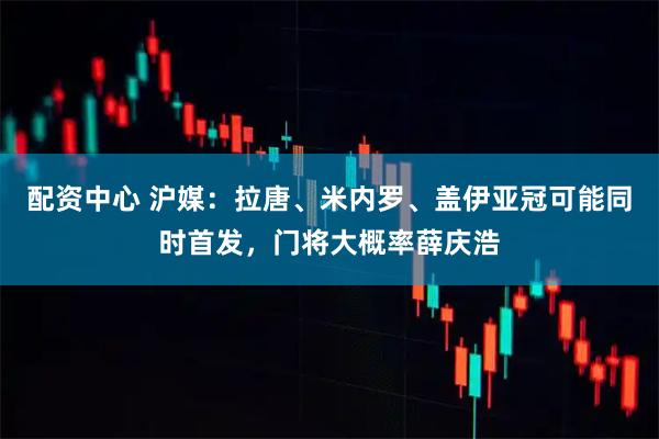 配资中心 沪媒：拉唐、米内罗、盖伊亚冠可能同时首发，门将大概率薛庆浩