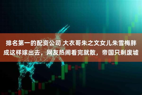 排名第一的配资公司 大衣哥朱之文女儿朱雪梅胖成这样嫁出去，网友热闹看完就散，帝国只剩废墟