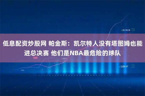 低息配资炒股网 帕金斯：凯尔特人没有塔图姆也能进总决赛 他们是NBA最危险的球队