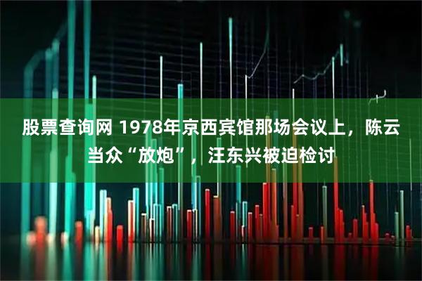 股票查询网 1978年京西宾馆那场会议上，陈云当众“放炮”，汪东兴被迫检讨