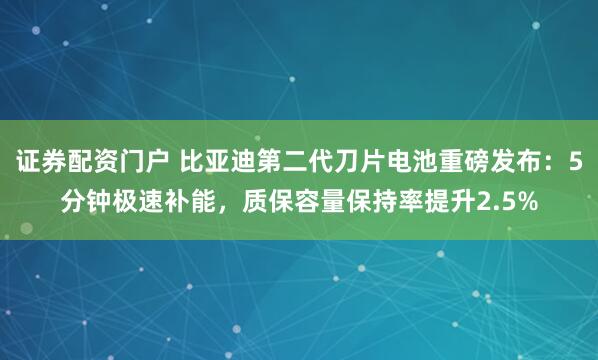 证券配资门户 比亚迪第二代刀片电池重磅发布：5分钟极速补能，质保容量保持率提升2.5%