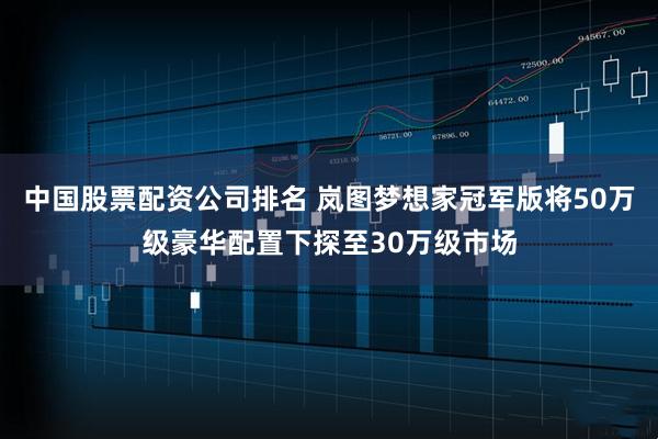 中国股票配资公司排名 岚图梦想家冠军版将50万级豪华配置下探至30万级市场
