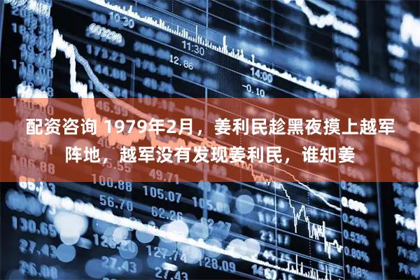 配资咨询 1979年2月，姜利民趁黑夜摸上越军阵地，越军没有发现姜利民，谁知姜