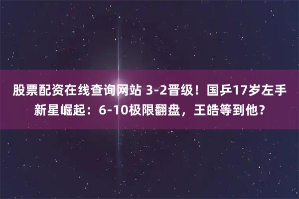 股票配资在线查询网站 3-2晋级！国乒17岁左手新星崛起：6-10极限翻盘，王皓等到他？