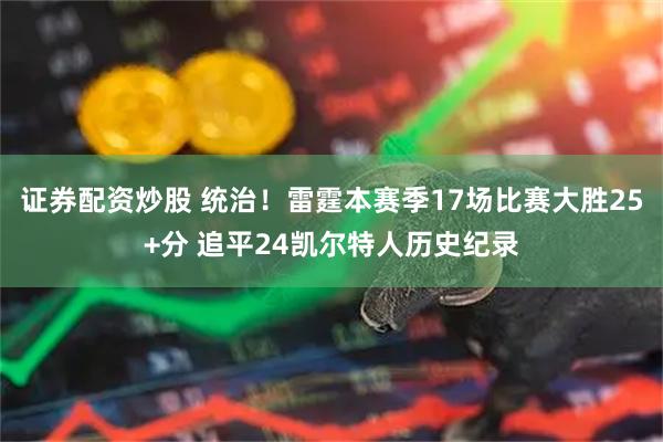 证券配资炒股 统治！雷霆本赛季17场比赛大胜25+分 追平24凯尔特人历史纪录