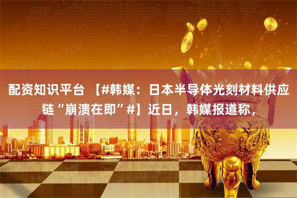 配资知识平台 【#韩媒：日本半导体光刻材料供应链“崩溃在即”#】近日，韩媒报道称，