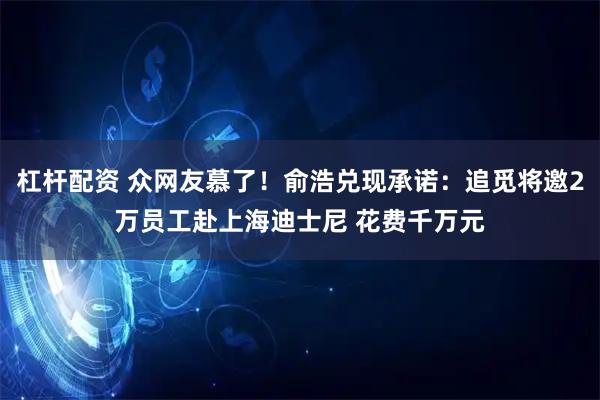 杠杆配资 众网友慕了！俞浩兑现承诺：追觅将邀2万员工赴上海迪士尼 花费千万元