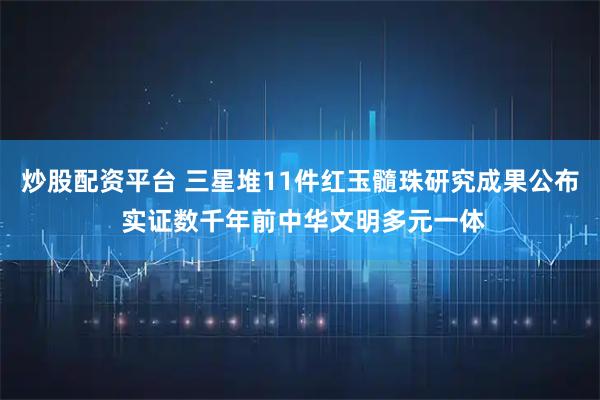 炒股配资平台 三星堆11件红玉髓珠研究成果公布 实证数千年前中华文明多元一体