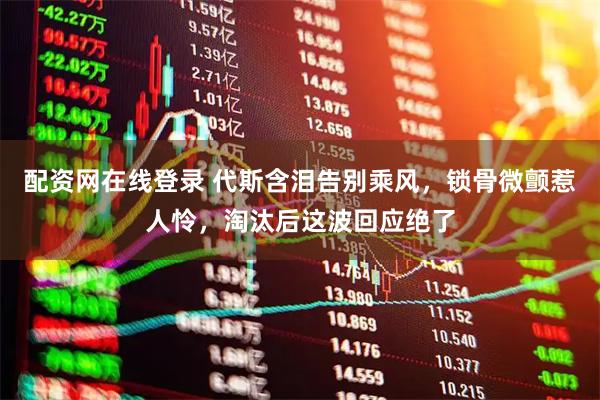 配资网在线登录 代斯含泪告别乘风，锁骨微颤惹人怜，淘汰后这波回应绝了